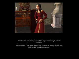 “ I’m fine! It’s just that my husband has impeccable timing!” Isabetta shrieked. Maria laughed, “Yes, yes he does. If you’ll excuse us,  signore , I think your child is ready to make its entrance.” 