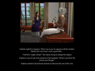 Isabetta sighed in response. There was no use in arguing with her mother. Maybe this visit wasn’t such a good idea… “ And how’s papá  doing?” she asked, trying to change the subject. Cadence’s eyes lit up at the mention of her husband, “Oh he’s just fine! He misses you, though.” Isabetta smiled to herself and sat back to listen for the rest of the visit. 