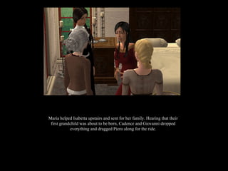 Maria helped Isabetta upstairs and sent for her family. Hearing that their first grandchild was about to be born, Cadence and Giovanni dropped everything and dragged Piero along for the ride. 