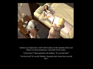 Isabetta was helped into a shift while Cadence lit the chamber dimly and Bianca set about preparing a warm bath for the infant. “ Calm down!” Maria pleaded with Isabetta, “It’s not that bad!” “ Not that bad ?! It’s awful! Mother, I honestly don’t know how you did this!” 