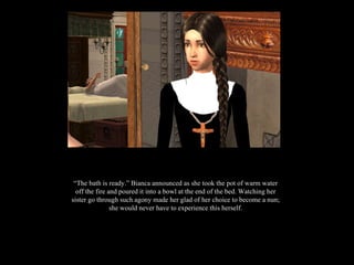 “ The bath is ready.” Bianca announced as she took the pot of warm water off the fire and poured it into a bowl at the end of the bed. Watching her sister go through such agony made her glad of her choice to become a nun; she would never have to experience this herself. 