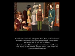 Downstairs the men waited in the parlor. Marco, Piero, and Giovanni were all deep in conversation while Antonio paced back and forth, praying to the saints to help his wife with the delivery. “ Honestly, Antonio! You’re going to wear a hole in the floor! You’ve been praying for over two hours straight! Come sit down.” Marco said from his position on the couch. 