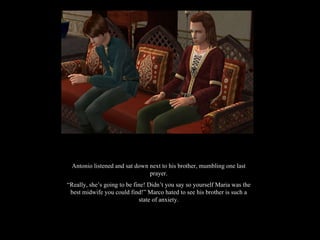 Antonio listened and sat down next to his brother, mumbling one last prayer. “ Really, she’s going to be fine! Didn’t you say so yourself Maria was the best midwife you could find!” Marco hated to see his brother is such a state of anxiety. 
