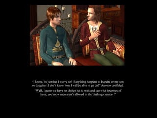 “ I know, its just that I worry so! If anything happens to Isabetta or my son or daughter, I don’t know how I will be able to go on!” Antonio confided. “ Well, I guess we have no choice but to wait and see what becomes of them; you know men aren’t allowed in the birthing chamber!” 