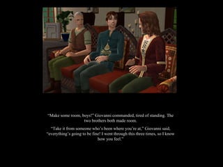 “ Make some room, boys!” Giovanni commanded, tired of standing. The two brothers both made room. “ Take it from someone who’s been where you’re at,” Giovanni said, “everything’s going to be fine! I went through this three times, so I know how you feel.” 