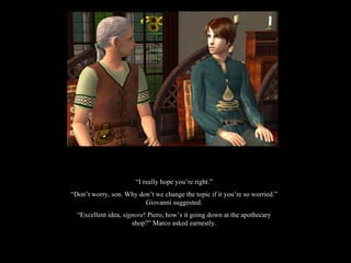 “ I really hope you’re right.” “ Don’t worry, son. Why don’t we change the topic if it you’re so worried.” Giovanni suggested. “ Excellent idea,  signore ! Piero, how’s it going down at the apothecary shop?” Marco asked earnestly. 