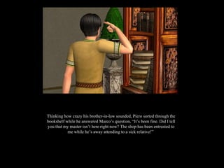 Thinking how crazy his brother-in-law sounded, Piero sorted through the bookshelf while he answered Marco’s question, “It’s been fine. Did I tell you that my master isn’t here right now? The shop has been entrusted to me while he’s away attending to a sick relative!”  