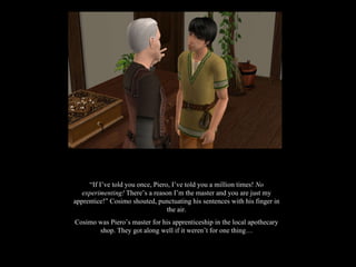 “ If I’ve told you once, Piero, I’ve told you a million times!  No experimenting!  There’s a reason I’m the master and you are just my apprentice!” Cosimo shouted, punctuating his sentences with his finger in the air. Cosimo was Piero’s master for his apprenticeship in the local apothecary shop. They got along well if it weren’t for one thing… 