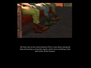 The three men on the couch listened to Piero’s story about running the shop and meeting a young lady eagerly, glad to have something to take their minds off the situation. 