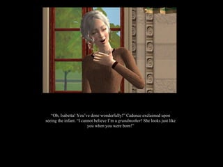 “ Oh, Isabetta! You’ve done wonderfully!” Cadence exclaimed upon seeing the infant. “I cannot believe I’m a  grandmother ! She looks just like you when you were born!” 