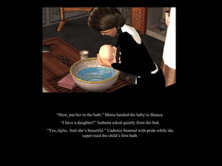 “ Here, put her in the bath.” Maria handed the baby to Bianca. “ I have a daughter?” Isabetta asked quietly from the bed. “ Yes,  figlia . And she’s beautiful.” Cadence beamed with pride while she supervised the child’s first bath. 