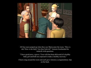 All four men jumped up when they saw Maria enter the room, “How is she? How is the baby? Are they both ok?” Antonio bombarded the midwife with questions. “ I have good news,  signore.  Your wife has been delivered of a healthy baby girl and both are expected to make a healthy recovery.” Cheers rang around the room and each gave Antonio a congratulatory slap on the back. 