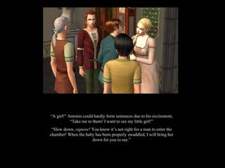 “ A girl!” Antonio could hardly form sentences due to his excitement, “Take me to them! I want to see my little girl!” “ Slow down,  signore ! You know it’s not right for a man to enter the chamber! When the baby has been properly swaddled, I will bring her down for you to see.” 