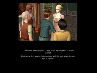 “ I don’t care about propriety! I want to see my daughter!” Antonio insisted. Maria knew there was no chance arguing with this man, so she let out a sigh in consent. 