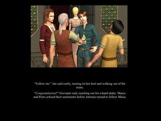 “ Follow me.” she said curtly, turning on her heel and walking out of the room. “ Congratulazioni !” Giovanni said, reaching out for a hand shake. Marco and Piero echoed their sentiments before Antonio turned to follow Maria. 