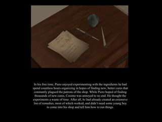 In his free time, Piero enjoyed experimenting with the ingredients he had spend countless hours organizing in hopes of finding new, better cures that constantly plagued the patrons of the shop. While Piero hoped of finding thousands of new cures, Cosimo was annoyed to no end. He thought the experiments a waste of time. After all,  he  had already created an extensive list of remedies, most of which worked, and didn’t need some young boy to come into his shop and tell him how to run things. 