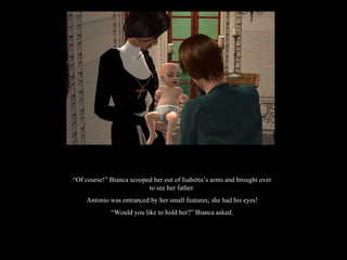 “ Of course!” Bianca scooped her out of Isabetta’s arms and brought over to see her father. Antonio was entranced by her small features; she had his eyes! “ Would you like to hold her?” Bianca asked. 