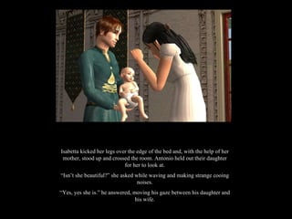 Isabetta kicked her legs over the edge of the bed and, with the help of her mother, stood up and crossed the room. Antonio held out their daughter for her to look at. “ Isn’t she beautiful?” she asked while waving and making strange cooing noises. “ Yes, yes she is.” he answered, moving his gaze between his daughter and his wife. 