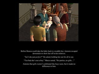 Before Bianca could take the baby back to swaddle her, Antonio escaped downstairs to show her off to his relatives. “ Isn’t she just  perfect ?” He asked, holding her out for all to see. “ Too bad she’s not a boy.” Marco noted, “No parties, no gifts…” Antonio that girls weren’t celebrated like boys were, but it made no difference to him. 