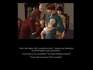 “ I don’t care, Marco. She’s wonderful as she is.” Antonio said, holding her out for his brother to get a good look at. “ I can’t believe I’m a grandfather!” Giovanni mumbled to himself. “ Yeah, and I’m an uncle!” Piero concluded.  