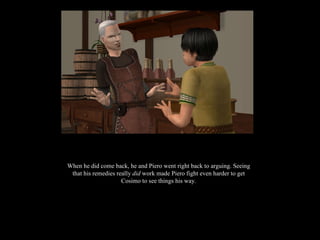 When he did come back, he and Piero went right back to arguing. Seeing that his remedies really  did  work made Piero fight even harder to get Cosimo to see things his way. 