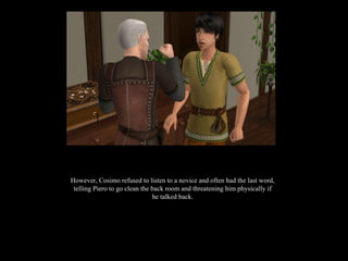 However, Cosimo refused to listen to a novice and often had the last word, telling Piero to go clean the back room and threatening him physically if he talked back. 