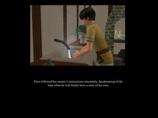 Piero followed his master’s instructions reluctantly, daydreaming of the time when he will finally have a store of his own. 