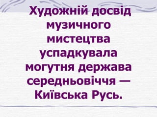  Художній досвід 
    музичного 
    мистецтва 
   успадкувала 
могутня держава 
середньовіччя — 
  Київська Русь.
 