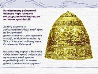На північному узбережжі 
Чорного моря існувало 
високорозвинене мистецтво 
античних цивілізацій.

Золоту діадему із 
зображенням скіфа, який грає 
на інструменті 
давньогрецького походження 
— арфі, знайдено на початку 
XX ст. У кургані поблизу села 
Сахнівка на Київщині. 

На золотому персні з Неаполя 
Скіфського (Крим) зображено 
музиканта, який грає на 
подвійній флейті — також 
давньогрецькому інструменті.
 