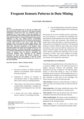 ISSN: 2277 – 9043
                              International Journal of Advanced Research in Computer Science and Electronics Engineering
                                                                                          Volume 1, Issue 6, August 2012



       Frequent Itemsets Patterns in Data Mining

                                                    Leena Nanda, Vikas Beniwal



Abstract
                                                                                     Look for hidden patterns and trends in data that
We are in the information age. In this age, we believe that                           is not immediately apparent from summarizing
information leads to power and success. The efficient database                        the data
management systems have been very important assets for
management of a large corpus of data and especially for                 Data mining, the extraction of hidden predictive information
effective and efficient retrieval of particular information from a
large collection whenever needed. Unfortunately, these massive
                                                                        from large databases, is a powerful new technology with
collections of data vary rapidly became overwhelming.                   great potential to help companies focus on the most important
Similarly, in data mining discovery of frequent occurring subset        information in their data warehouses. Data mining tools
of items, called itemsets, is the core of many data mining              predict future trends and behaviors, allowing businesses to
methods. Most of the previous studies adopt Apriori –like
algorithms, which iteratively generate candidate itemsets and           make proactive, knowledge-driven decisions. The automated,
check their occurrence frequencies in the database. These               prospective analyses offered by data mining move beyond
approaches suffer from serious cost of repeated passes over the         the analyses of past events provided by retrospective tools
analyzed database. To address this problem, we purpose two
                                                                        typical of decision support systems. Data mining tools can
novel method; called Impression method, for reducing database
activity of frequent item set discovery algorithms and                  answer business questions that traditionally were too time
Transaction Database Spin Algorithm for the efficient                   consuming to resolve. They source databases for hidden
generation for large itemsets and effective reduction on                patterns, finding predictive information that experts may
transaction database size and compare it with the various
existing algorithm. Proposed method requires fewer scans over
                                                                        miss because it lies outside their expectations.
the source database.
                                                                         Knowledge Discovery in Databases:
Keywords: Itemsets , Apriori , Database mining
                                                                        Data Mining, also popularly known as Knowledge Discovery
                        INTRODUCTION                                    in Databases (KDD), refers to the nontrivial extraction of
                                                                        implicit, previously unknown and potentially useful
             Non-trivial extraction of implicit, previously            information from data in databases. The following figure
              unknown and potentially useful information                (Figure 1.1) shows data mining as a step in an iterative
              from data warehouse                                       knowledge discovery process. The Knowledge Discovery in
                                                                        Databases process comprises of a few steps leading from raw
             Exploration & analysis, by automatic or                   data collections to some form of new knowledge. The
              semi-automatic means, of large quantities of              iterative process consists of the following steps:
              data in order to discover meaningful patterns
                                                                        •Data cleaning: also known as data cleansing, it is a phase in
             “Data mining is the entire process of applying            which noise data and irrelevant data are removed from the
              computer-based methodology, including new                 collection.
              techniques for knowledge discovery, from data             •Data integration: at this stage, multiple data sources, often
              warehouse.”                                               heterogeneous, may be combined in a common source.

             A process that uses various techniques to                 •Data selection: at this step, the data relevant to the analysis
              discover “patterns” or knowledge from data.               is decided on and retrieved from the data collection.
                                                                        •Data transformation: also known as data consolidation, it
                                                                        is a phase in which the selected data is transformed into forms
                                                                        appropriate for the mining procedure.
  Manuscript received Aug 3, 2012.
  Leena Nanda, Computer Science, N.C.College of Engineering ,Isran ,    •Data mining: it is the crucial step in which clever
  Panipat ,India,
                                                                        techniques are applied to extract patterns potentially useful.
  Vikas Beniwal, Computer Science N.C.College of Engineering ,Israna,
  Gohana,India



                                                                                                                                      1
                                                  All Rights Reserved © 2012 IJARCSEE
 