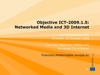 Objective ICT-2009.1.5:
Networked Media and 3D Internet
                      NCP Information Day
                 Brussels, 23 October 2008

             Francisco Medeiros (INFSO D2)
                      European Commission

           Francisco.Medeiros@ec.europa.eu
 
