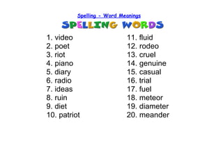 Spelling - Word Meanings



1. video                    11. fluid
2. poet                     12. rodeo
3. riot                     13. cruel
4. piano                    14. genuine
5. diary                    15. casual
6. radio                    16. trial
7. ideas                    17. fuel
8. ruin                     18. meteor
9. diet                     19. diameter
10. patriot                 20. meander
 