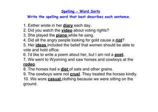 Spelling - Word Sorts
  Write the spelling word that best describes each sentence.

1. Esther wrote in her diary each day.
2. Did you watch the video about voting rights?
3. She played the piano while he sang.
4. Did all the angry people looking for gold cause a riot?
5. Her ideas included the belief that women should be able to 
vote and hold office.
6. I'd like to write a poem about her, but I am not a poet.
7. We went to Wyoming and saw horses and cowboys at the 
rodeo.
8. The horses had a diet of oats and other grains.
9. The cowboys were not cruel. They treated the horses kindly.
10. We wore casual clothing because we were sitting on the 
ground.
 