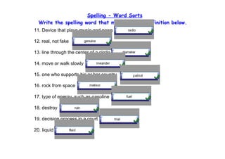Spelling - Word Sorts
  Write the spelling word that matches each definition below.
11. Device that plays music and news

12. real, not fake

13. line through the center of a circle

14. move or walk slowly

15. one who supports his or her country

16. rock from space

17. type of energy, such as gasoline

18. destroy

19. decision process in a court

20. liquid
 
