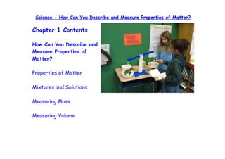 Science - How Can You Describe and Measure Properties of Matter?

Chapter 1 Contents

How Can You Describe and
Measure Properties of
Matter?

Properties of Matter

Mixtures and Solutions

Measuring Mass

Measuring Volume
 