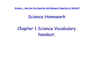 Science - How Can You Describe and Measure Properties of Matter?



             Science Homework

  Chapter 1 Science Vocabulary
            handout.
 