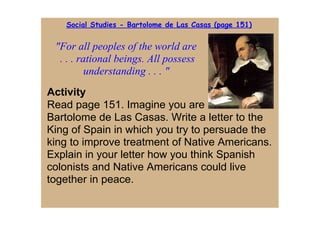 Social Studies - Bartolome de Las Casas (page 151)


 "For all peoples of the world are
  . . . rational beings. All possess 
          understanding . . . "
Activity
Read page 151. Imagine you are
Bartolome de Las Casas. Write a letter to the 
King of Spain in which you try to persuade the 
king to improve treatment of Native Americans. 
Explain in your letter how you think Spanish 
colonists and Native Americans could live 
together in peace.
 