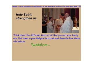 Religion - In the Sacrament of Confirmation, we are sealed with the Gift of the Holy Spirit (page 110)




     Holy Spirit, 
     strengthen us.




 Think about the different kinds of oil that you and your family
 use. List them in your Religion textbook and describe how these
 oils help us.
 