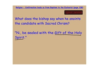 Religion - Confirmation leads us from Baptism to the Eucharist (page 108)




What does the bishop say when he anoints
the candidate with Sacred Chrism?

"N., be sealed with the Gift of the Holy
Spirit."
 