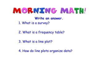 Write an answer.
1. What is a survey?

2. What is a frequency table?

3. What is a line plot?

4. How do line plots organize data?
 