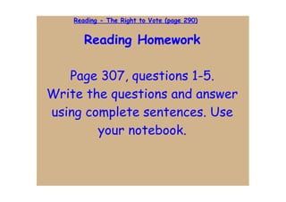 Reading - The Right to Vote (page 290)


       Reading Homework

   Page 307, questions 1-5.
Write the questions and answer
using complete sentences. Use
        your notebook.
 