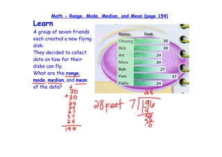 Math - Range, Mode, Median, and Mean (page 154)
Learn
A group of seven friends
each created a new flying
disk.
They decided to collect
data on how far their
disks can fly.
What are the range,
mode, median, and mean
of the data?
 