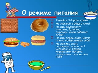 О режиме питания
 Питайся 3-4 раза в день!
 Не забывай в обед о супе!
 Не ешь всухомятку
пончики, булочки,
пирожки, иначе заболит
живот!
 Не ешь перед сном, иначе
плохо почувствуешь себя!
 Не ложись спать
голодным, поешь за 2
часа до сна! Стакан
кефира или йогурта
перед сном - это то, что
надо!

 