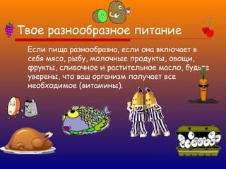 Твое разнообразное питание
Если пища разнообразна, если она включает в
себя мясо, рыбу, молочные продукты, овощи,
фрукты, сливочное и растительное масло, будьте
уверены, что ваш организм получает все
необходимое (витамины).

 