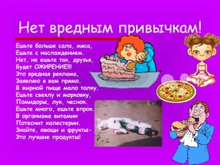Нет вредным привычкам!
Ешьте больше сала, мяса,
Ешьте с наслаждением.
Нет, не ешьте так, друзья,
Будет ОЖИРЕНИЕ!!!
Это вредная реклама,
Заявляю я вам прямо.
В жирной пище мало толку.
Ешьте свеклу и морковку,
Помидоры, лук, чеснок.
Ешьте много, ешьте впрок.
В организме витамин
Потеснит холестерин.
Знайте, овощи и фруктыЭто лучшие продукты!

 
