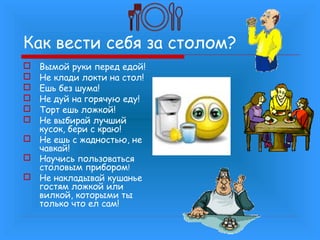 Как вести себя за столом?
Вымой руки перед едой!
Не клади локти на стол!
Ешь без шума!
Не дуй на горячую еду!
Торт ешь ложкой!
Не выбирай лучший
кусок, бери с краю!
 Не ешь с жадностью, не
чавкай!
 Научись пользоваться
столовым прибором!
 Не накладывай кушанье
гостям ложкой или
вилкой, которыми ты
только что ел сам!







 