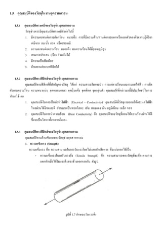 1.5 คุณสมบัติของวัสดุในงานอุตสาหกรรม
1.5.1 คุณสมบัติทางเคมีของวัสดุช่างอุตสาหกรรม
วัสดุช่างควรมีคุณสมบัติทางเคมีดังต่อไปนี้
1. มีความคงทนต่อการกัดกร่อน หมายถึง การที่มีความต้านทานต่อการแตกหรือแยกตัวของผิวจากปฏิกิริยา
เคมีจาก ลม น้า กรด หรือสารเคมี
2. ความคงทนต่อความร้อน หมายถึง ทนความร้อนได้ที่อุณหภูมิสูง
3. สามารถประสม (เจือ) ร่วมกันได้
4. มีความเป็นพิษน้อย
5. ต้านทานต่อแบคทีเรียได้
1.5.2 คุณสมบัติทางฟิสิกส์ของวัสดุช่างอุตสาหกรรม
คุณสมบัติทางฟิสิกส์ที่สาคัญของวัสดุ ได้แก่ ความสารถในการนา การแผ่ควรร้อนและกระแสไฟฟ้า การยึด
ตัวตามความร้อน ความหนาแน่น จุดหลอมเหลว จุดเริ่มแข็ง จุดเดือด จุดกลุ่นตัว คุณสมบัติที่กล่าวมานี้มีประโยชน์ในการ
นามาใช้งาน
1. คุณสมบัติในการเป็นตัวนาไฟฟ้า (Electrical – Conductivity) คุณสมบัติที่วัสดุงานยอมให้กระแสไฟฟ้า
ไหลผ่านได้ง่ายและดี ส่วนมากเป็นพวกโลหะ เช่น ทองแดง เงิน อลูมิเนียม เหล็ก ฯลฯ
2. คุณสมบัติในการนาความร้อน (Heat Conductivity) คือ คุณสมบัติของวัสดุที่ยอมให้ความร้อนผ่านได้ดี
ซึ่งจะเป็นโลหะทั้งหลายนั่นเอง
1.5.3 คุณสมบัติทางฟิสิกส์ของวัสดุช่างอุตสาหกรรม
คุณสมบัติทางด้านเชิงกลของวัสดุช่างอุตสาหกรรม
1. ความแข็งแรง (Stength)
ความแข็งแรง คือ ความสามารถในการรับแรงโดยไม่แตกหักเสียหาย ซึ่งแบ่งออกได้เป็น
- ความแข็งแรงในการับแรงดึง (Tensile Strength) คือ ความสามารถของวัสดุที่จะต้องทานการ
แตกหักเมื่อได้รับแรงดึงสองข้างออกจากกัน ดังรูป
รูปที่ 1.7 ลักษณะรับแรงดึง
 
