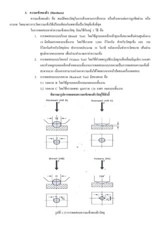3. ความแข็งของผิว (Hardness)
ความแข็งของผิว คือ สมบัติของวัสดุในการต้านทานการสึกหรอ หรือต้านทานต่อการถูกขีดด่วน หรือ
แรงกด โดยมาตราการวัดความแข็งใช้เปรียบเทียบกับเพชรซึ่งเป็นวัสดุที่แข็งที่สุด
ในการทดสอบหาค่าความแข็งของวัสดุ นิยมใช้กันอยู่ 3 วิธี คือ
1. การทดสอบแบบบริเนล (Brinell Test) โดยใช้ลูกบอลเหล็กกล้าชุบแข็งขนาดเส้นผ่านศูนย์กลาง
10 มิลลิเมตรกดลงบนชิ้นงาน โดยใช้แรงกด 3,000 กิโลกรัม สาหรับวัสดุแข็ง และ 500
กิโลกรัมสาหรับวัสดุอ่อน ทาการกดประมาณ 30 วินาที หลังจากนั้นทาการวัดขนาด เส้นผ่าน
ศูนย์กลางของรอยกด เพื่อนามาคานวณหาค่าความแข็ง
2. การทดสอบแบบวิคเกอร์ (Vickers Test) โดยใช้หัวเพชรรูปพีระมิดฐานสี่เหลี่ยมมีมุมจิก136องศา
และหัวกดลูกบอลเหล็กกล้ากดลงบนชิ้นงานการทดสอบแบบรอคเวลเป็นการทดสอบความแข็งที่
สะดวกมาก เนื่องจากสามารถอ่านคาความแข็งได้โดยตรงจากหน้าปัดของเครื่องทดสอบ
3. การทดสอบแบบรอคเวล (Rockwell Test) มีสองสเกล คือ
3.1 รอคเวล B โดยใช้ลูกบอลเหล็กกลมกดลงบนชิ้นงาน
3.2 รอคเวล C โดยใช้กรวยเพชร มุมกรวย 120 องศา กดลงบนชิ้นงาน
พิจารณารูปการทดสอบความแข็งของผิววัสดุได้ดังนี้
รูปที่ 1.13 การทดสอบความแข็งของผิววัสดุ
 