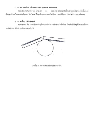 4. ความสามารถในการรับแรงกระแทก (Impact Resistance)
ความสามารถในการรับแรงกระแทก คือ ความสามารถของวัสดุที่ทนทานต่อแรงกระแทกที่มาโดย
เฉียบพลันโดยไม่แตกหักเสียหาย วัสดุโดยทั่วไปจะรับแรงกระแทกได้น้อยกว่าแรงที่ค่อย ๆ รับอย่าง ช้า ๆ และสม่าเสมอ
5. ความเปราะ (Brittleness)
ความเปราะ คือ สมบัติของวัสดุที่จะแตกหักโดยง่ายเมื่อบิดตัวเล็กน้อย โดยทั่วไปวัสดุที่มีความแข็งมาก
จะเปราะมาก นั่นคือจะเกิดการแตกหักง่าย
รูปที่ 1.14 การทดสอบความเปราะของวัสดุ
 