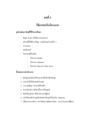 10
บทที่ 3
วิธีกำรดำเนินโครงงำน
อุปกรณ์และวัสดุที่ใช้ในกำรศึกษำ
- ข้อมูล ข่าวสาร ที่ใช้ในการดาเนินการ
- อุปกรณ์ที่ใช้ค้นหาข้อมูล ( คอมพิวเตอร์,หนังสือ )
- กระดาษA4
- คอมพิวเตอร์
- โปรแกรมที่เกี่ยวข้อง
- โปรแกรม insider
- โปรแกรม Slideshare
- โปรแกรม Microsoft Office Word
ขั้นตอนกำรดำเนินงำน
1. จัดกลุ่มและคิดหัวปรึกษาหาหัวข้อเรื่องที่จะข้อมูล
2. แบ่งหน้าที่ให้กับสมาชิกในกลุ่ม
3. รวบรวมข้อมูล ข่าวสารที่เกี่ยวข้อง
4. นามาเรียบเรียง จัดเรียงเนื้อหาให้สมบูรณ์
5. จัดทาเป็นรูปเล่ม เพื่อนาส่งอาจารย์ผู้สอน
6. แบ่งให้สมาชิกในกลุ่มนั้นจัดทานาข้อมูลไปใส่ลงใน Slideshare
7. เมื่อทาการตรวจสอบ และไม่พบความผิดพลาดใดๆ และนาส่งอาจารย์ผู้สอน
 